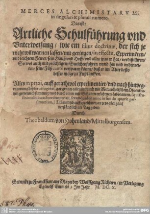 Merces Alchimistarum in singulari & plurali numero, Das ist: Artliche Schulführung und Unterweisung , wie ein filius doctrinae, der sich nicht wil warnen lassen, mit geringen, in effectu, Experimeten und leichtem Fewer, sein Hauß und Hoff ... verdistilliren ... könne, daß er im Alter desto besser möge zu Fuß lauffen : Alles in praxi, auff gerathwol experimentirt ..., Cabalistisch auffgezeichnet, an jetzo aber gantz verständlich an Tag geben