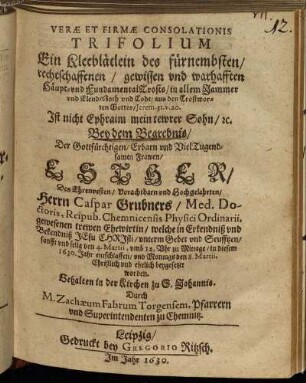 Verae Et Firmae Consolationis Trifolium Ein Kleeblätlein des fürnembsten/ rechtschaffenen/ gewissen und warhafften Häupt- und FundamentalTrosts/ in allem Jammer und Elend/ Noth und Todt/ aus den Trostworten Gottes/ Jerem. 31. v. 20. Ist nicht Ephraim mein tewrer Sohn/ [et]c. : Bey dem Begrebnis/ Der Gottfürchtigen/ Erbarn und VielTugendsamen Frawen/ Esther/ Des Ehrenvesten/ Vorachtbarn und Hochgelahrten/ Herrn Caspar Grubners/ Med. Doctoris, Reipub. Chemnicensis Physici Ordinarii, gewesenen trewen Ehewirtin/ welche in Erkendniß und Bekendniß JEsu Christi/ unterm Gebet und Seufftzen/ sanfft und selig den 4. Martii, umb 12. Uhr zu Mittage/ in diesem 1630. Jahr entschlaffen/ und Montags den 8. Martii, Christlich und ehrlich beygesetzet worden. Gehalten in der Kirchen zu S. Johannis