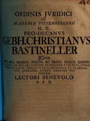 Ordinis Jvridici In Academia Vittembergensi H. T. Pro-Decanvs Gebh. Christianvs Bastineller JCtvs Sac. Reg. Maiest. Polon. Ac Princ. Elect. Saxon A Consiliis Avlae, Codicis Professor Pvblicvs, Cvriae Provincialis, Senatvs Ecclesiastici Et Scabinatvs Assessor, Atqve Ordinis Svi Senior Lectori Benevolo S. P. D. : [P. P. Domin. XXII. post Trinit. anno seculari MDCCXXX.]