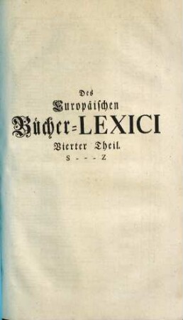 Theophili Georgi[i], Buchhändlers in Leipzig, Allgemeines Europäisches Bücher-Lexicon : In welchem nach Ordnung des Dictionarii die allermeisten Autores oder Gattungen von Büchern zu finden, Welche ... noch vor dem Anfange des XVI. Seculi bis 1739 inclusive, und also in mehr als zweyhundert Jahren, in dem Europäischen Theile der Welt, sonderlich aber in Teutschland, sind geschrieben und gedrucket worden ..., 4. S - Z
