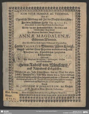 Icon Vitae Humanae Ac Terminus. Das ist: Eigentliche Abbildung und Ziel des Menschlichen Lebens, Aus dem Büchlein Hiobs Cap. 14. v. 1. 2. & 5. : Betrachtet in einer Christlichen Leichpredigt, Welche bey der ... Begräbnuß Des Weyland Adelichen Jungfräuleins, Annae Magdalenae, Gebornen Winterin. Des ... Herrn Valentin Wintern ... Töchterleins. Wie auch Des ... Herrn Rudolff von Münckewitz ... Welcher im 42. Jahr seines Alters, den 25. Maii des 1650. Jahrs; Jene aber im 3 Jahr ihres Alters, den 25. Julii deselbigen ... entschlaffen, folgends auch den 28. Novembr. ... in S. Jacobs Kirchen zur Erden bestattet worden