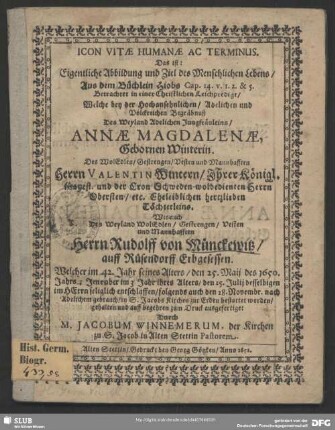 Icon Vitae Humanae Ac Terminus. Das ist: Eigentliche Abbildung und Ziel des Menschlichen Lebens, Aus dem Büchlein Hiobs Cap. 14. v. 1. 2. & 5. : Betrachtet in einer Christlichen Leichpredigt, Welche bey der ... Begräbnuß Des Weyland Adelichen Jungfräuleins, Annae Magdalenae, Gebornen Winterin. Des ... Herrn Valentin Wintern ... Töchterleins. Wie auch Des ... Herrn Rudolff von Münckewitz ... Welcher im 42. Jahr seines Alters, den 25. Maii des 1650. Jahrs; Jene aber im 3 Jahr ihres Alters, den 25. Julii deselbigen ... entschlaffen, folgends auch den 28. Novembr. ... in S. Jacobs Kirchen zur Erden bestattet worden