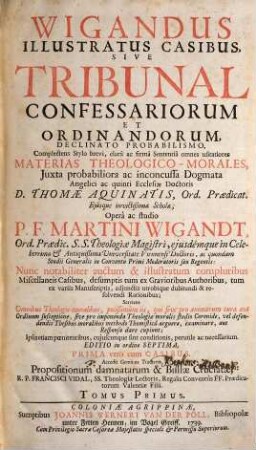 Wigandus Illustratus Casibus, Sive Tribunal Confessariorum Et Ordinandorum : Declinato Probabilismo, Complectens Stylo brevi, clarâ ac firmâ Sententiâ omnes usitatiores Materias Theologico-Morales, Juxta probabiliora ac inconcussa Dogmata Angelici ac quinti Ecclesiae Doctoris D. Thomae Aquinatis, Ord. Praedicat. ..., 1
