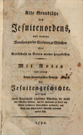 Alte Grundsätze des Jesuitenordens, und neuere Bemühungen der Exjesuiten zu München, ihre Gesellschaft in Baiern wieder herzustellen : Mit Noten und einem kurzen chronologischen Auszuge der Jesuitengeschichte, wie auch einem Verzeichniße jesuitischer Schriften, die theils von römischen Päbsten, von der Sorbonne zu Paris und andern berühmten Universitäten verdammt, und theils vom Scharfrichter öffentlich verbrannt worden sind