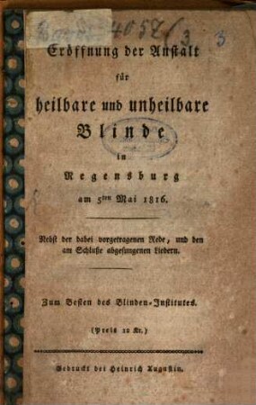 Eröffnung der Anstalt für heilbare und unheilbare Blinde in Regensburg : am 5ten Mai 1816 ; nebst der dabei vorgetragenen Rede, und den am Schluße abgesungenen Liedern ; zum Besten des Blindeninstitutes