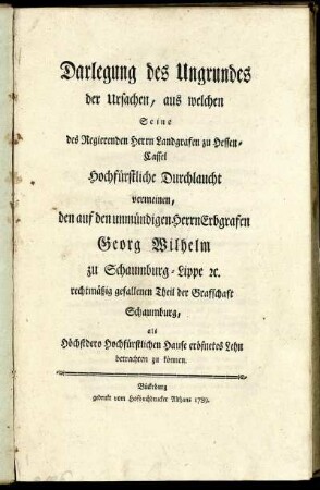 Darlegung des Ungrundes der Ursachen, aus welchen Seine des Regierenden Herrn Landgrafen zu Hessen-Cassel Hochfürstliche Durchlaucht vermeinen, den auf den unmündigen Herrn Erbgrafen Georg Wilhelm zu Schaumburg-Lippe [et]c. rechtmäßig gefallenen Theil der Grafschaft Schaumburg, als Höchstdero Hochfürstlichen Hause eröfnetes Lehn betrachten zu können