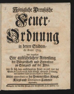 Königliche Preußische Feuer-Ordnung in denen Städten : de Anno 1719. dem beygefüget Eine ausführlichere Anweisung der Bürgerschafft und Einwohner zu Stargard auf der Ihna, wie sie sich bey entstehendem Feuer in und vor der Stadt, in Conformität dieser Königl. allergnäd. Ordnung, und besonders dessen Zweyten Theile zu verhalten