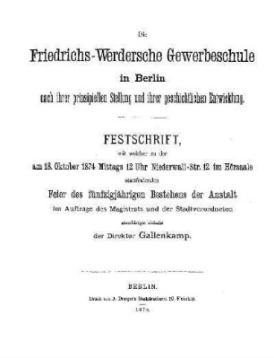 Die Friedrichs-Werdersche Gewerbeschule in Berlin nach ihrer prinzipiellen Stellung und ihrer geschichtlichen Entwicklung : Festschrift, mit welcher zu der am 18. Oktober 1874 Mittags 12 Uhr Niederwall-Str. 12 im Hörsaale stattfindenden Feier des fünfzigjährigen Bestehens der Anstalt im Auftrage des Magistrats und der Stadtverordneten