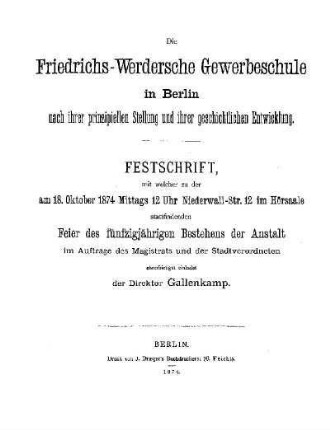Die Friedrichs-Werdersche Gewerbeschule in Berlin nach ihrer prinzipiellen Stellung und ihrer geschichtlichen Entwicklung : Festschrift, mit welcher zu der am 18. Oktober 1874 Mittags 12 Uhr Niederwall-Str. 12 im Hörsaale stattfindenden Feier des fünfzigjährigen Bestehens der Anstalt im Auftrage des Magistrats und der Stadtverordneten