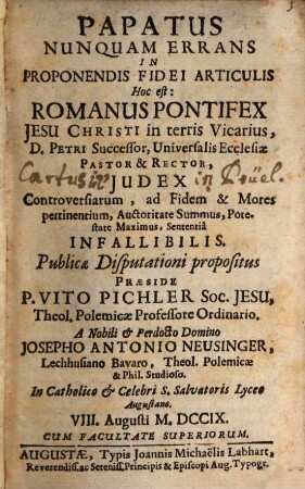 Papatus Nunquam Errans In Proponendis Fidei Articulis Hoc Est: Romanus Pontifex Jesu Christi in terris Vicarius, D. Petri Successor, Universalis Ecclesiae Pastor & Rector, Iudex controversiarum ad Fidem et Mores pertinentium, Auctoritate Summus, Potestate Maximus, Sententia Infallibilis : publicae Disputationi propositus