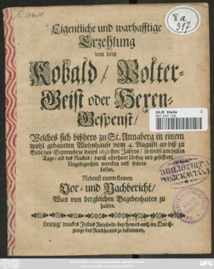 Eigentliche und warhafftige Erzehlung von dem Kobald/ Polter-Geist oder Hexen-Gespenst/ Welches sich bißhero zu St. Annaberg in einem wohl gebaueten Wohnhause vom 4. Augusti an biß zu Ende des Septembris dieses 1691sten Jahres/ so wohl am hellen Tage/ als des Nachts/ durch allerhand Unfug und gestifftete Ungelegenheit mercken und spüren lassen : Nebenst einem kleinen Vor- und Nachbericht/ Was von dergleichen Begebenheiten zu halten