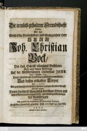 Die treulich gehaltene Freundschafft Solten, Als der Wohl-Edle, und Wohlgelahrte Herr Herr Joh. Christian Bock, Der Heil. Schrifft rühmlichst Beflißener ... Den 1. Decemb. 1724 Dieses Zeitliche mit dem Ewigen glücklich verwechselte, Und dessen erblaßter Cörper Den 5. ejusdem Mit gewöhnlichen Leich-Ceremonien zu seiner Grabes-Grufft gebracht wurde, Denen hierduch schmertzlich betrübten Eltern und nahen Anverwandten zum Troste, und schuldigen Nachruhm des Wohlseeligen vorstellig machen, Und zugleich ihr empfundenes Beyleid an dem Tag legen, Desselben sämmtlich gewesene Tisch-Compagnons