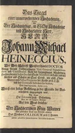 Das Siegel einer immerwehrenden Hochachtung, Wollte Als Der Hochwürdige, In Gott Andächtige und Hochgelahrte Herr, Herr Johann Michael Heineccius, Der Heil. Schrifft Hochberühmter Doctor Königl. Preußl. Hochverordneter Vice-General-Superintendent und Consistorial-Rath des Hertzogthums Magdeburg, Hochverdienter Inspector des Stadt Ministerii in Halle, und der Kirchen und Schulen im Saal-Creyse ... Den 11ten Septembr. Anno 1722. Durch eine seelige Auflösung zu der Freude der Auserwehlten eingegangen war, Am Tagde Der solennen Leich-Bestattung, War der 18te besagten Monats Auf sein Grab drücken, Und Der Hochbetrübten Frau Wittwen allen göttlichen Trost vor Gott erbitten Das Kirchen-Collegium zu U. L. Frauen