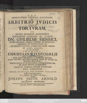 Dissertationem Jvridicam Inavgvralem De Arbitrio Jvdicis Circa Tortvram. Svb ... Dn. Gvilielmi Henrici, Dvcis Saxoniæ ... ... Ex Decreto Illvstris Jvrisconsvltorvm Ordinis In Alma Salana Et Svb Præsidio Domini Christian. Wildvogelii JCti ... Pro Licentia Svmmos In Vtroqve Jvre Honores Adipiscendi Publico Eruditorum Arbitrio d. 3. Septembr. Ao. Christi MDCCX. submittit Johann. Jacob. Arnold. Advocatvs Dresdensis