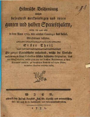 Historische Beschreibung einiger besonders merkwürdigen und raren ganzen und halben Speciesthalern, welche sich noch nicht in dem Anno 1769. neu edirten Catalogo des kaiserl. Münzkabinets befinden : Erster Theil. Die ganzen Speciesthaler enthaltend, welche der Verfasser nach denen in seiner Collection selbsten besitzenden Originalen, ...