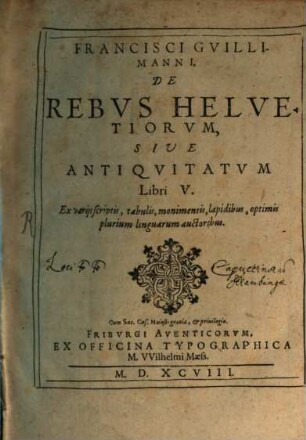 Francisci Gvillimanni De Rebvs Helvetiorvm, Sive Antiqvitatvm Libri V : Ex varijs scriptis, tabulis, monumentis, lapidibus, optimis plurium linguarum auctoribus