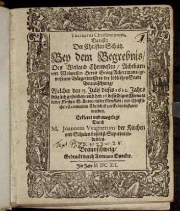 Thesaurus Christianorum, Das ist: Der Christen Schatz. Bey dem Begrebnis/ Des ... Georg Achtermans/ gewesenen Bürgermeisters der löblichen Stadt Braunschweig : Welcher den 15. Julii dieses 1612. Jahrs seliglich gestorben/ und den 16 desselbigen Monats in der Kirchen S. Andreae in der Newstadt ... zur Erden bestattet worden