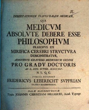 Dissertationem Inauguralem Medicam, Qua Medicum Absolute Debere Esse Philosophum Praecipue Ex Mirifica Cerebri Structura Demonstratur, Adnuente Gratioso Medicorum Ordine Pro Gradu Doctoris Ad D. XXVI. Octobr. MDCCXLV. H. L. Q. C. Publice Defendet Fridericus Leberecht Supprian Saltza-Magdeburgicus