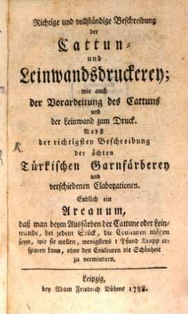 Richtige und vollständige Beschreibung der Cattun- und Leinwandsdruckerey; wie auch der Vorarbeitung des Cattuns und der Leinwand zum Druck : Nebst der richtigsten Beschreibung der ächten Türkischen Garnfärberey und verschiedenen Elaborationen. Endlich ein Arcanum, daß man beym Ausfärben der Cattune oder Leinwande, bei jedem Stück, die Couleuren mögen sein, wie sie wollen, wenigstens 1 Pfund Krapp ersparen kann, ohne den Couleuren die Schönheit zu vermindern