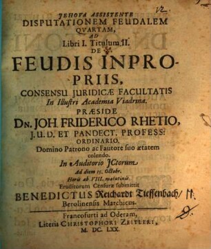 Disputationem Feudalem Quartam, Ad Libri I. Titulum II. De Feudis Inpropriis, Consensu Iuridicae Facultatis In Illustri Academia Viadrina. Praeside Dn. Joh. Friderico Rhetio, I.U.D. Et Pandect. Profess: Ordinario. Domino Patrono ac Fautore suo aetatem colendo. In Auditorio ICtorum Ad diem 15. Octobr. ... Eruditorum Censurae submittit Benedictus Reichardt Tieffenbach, Berolensis Marchicus.