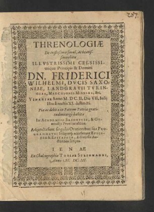 Threnologiae De tristißimo simul, ac beatissimo obitu ... Dn. Friderici Wilhelmi, Ducis Saxoniae ... : ... habitae In Academiis Saxonicis, & Gymnasiis Provincialibus ; Adiuncta sunt singulis Orationibus sua Programmata: Insuperq[ue] accesserunt Epicedia & Epitaphia, a diversis Auctoribus scripta