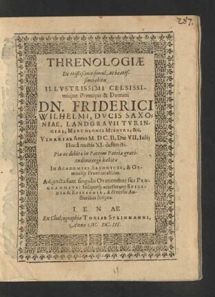 Threnologiae De tristißimo simul, ac beatissimo obitu ... Dn. Friderici Wilhelmi, Ducis Saxoniae ... : ... habitae In Academiis Saxonicis, &amp; Gymnasiis Provincialibus ; Adiuncta sunt singulis Orationibus sua  Insuperq[ue] accesserunt Epicedia &amp; Epitaphia, a diversis Auctoribus scripta