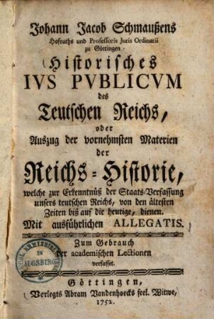 Johann Jacob Schmaußens Historisches ius publicum des Teutschen Reichs : oder Auszug der vornehmsten Materien der Reichs-Historie, welche zur Erkenntniß der Staats-Verfassung unsers teutschen Reichs, von den ältesten Zeiten bis auf die heutige, dienen ; mit ausführlichen Allegatis