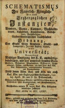Schematismus der kaiserlich-königlich wie auch erzherzoglichen Instanzien, Aemtern, Banco, Kammer, Buchhaltereyen, Kanzleyen, Konsistorien, Gerichtern, Rathskollegien, niederösterreichischen Landständen Ordnung, der Stadt Wien Aemtern, Stadt- und Landgericht, In- und Außern-Raths, und Universität : beynebens richtiger Anzeigung der K. K. auswärtig befindlichen, und hier anwesend fremden Bottschaftern, Gesandten, Abgesandten, Residenten, ... 1775