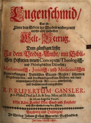 Lugenschmid, das ist: Unter dem Schein der Warheit verborgener, anjetzo aber entdeckter Welt-Betrug : dem günstigen Leser zu dem Predig-Ambt, mit Biblischen Historien, neuen Concepten, theologisch- und philosophischen Discursen; mathematisch- juridisch- und medicinalischen Anmerckungen, politischen Staats-Reglen, seltsamen Begebenheiten, und denckwürdigen Sinn-Bildern, mit einer angenehmen Schreib-Art curios, annehmlich und wohlmeinend vorgestellet