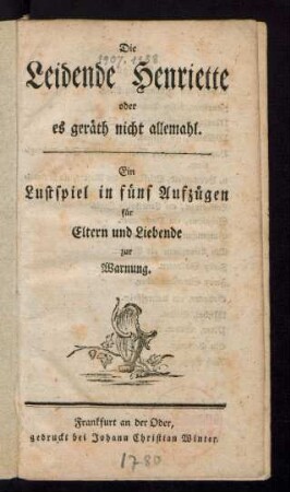 Die Leidende Henriette oder es geräth nicht allemahl : Ein Lustspiel in fünf Aufzügen für Eltern und Liebende zur Warnung