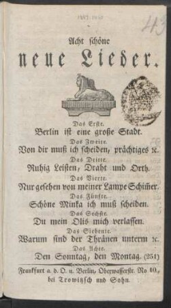 Acht schöne neue Lieder : Das Erste. Berlin ist eine große Stadt. ; Das Zweite. Von dir muß ich scheiden, prächtiges [et]c. ; Das Dritte. Ruhig Leisten, Draht und Orth. ; Das Vierte. Nur gesehen von meiner Lampe Schim[m]er. ; Das Fünfte. Schöne Minka ich muß scheiden. ; Das Sechste. Du mein Olis mich verlassen. ; Das Siebente. Warum sind der Thränen unterm [et]c. ; Das Achte. Den Sonntag, den Montag