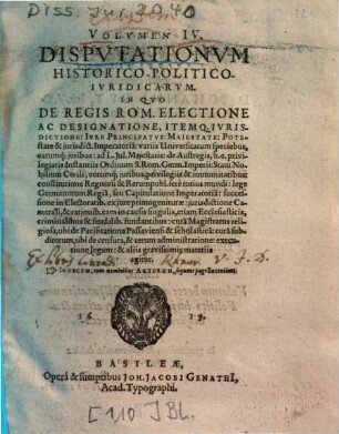 Volvmen IV. Dispvtationvm Historico-Politico-Ivridicarvm : In Qvo De Regis Rom. Electione Ac Designatione, Itemq. Ivrisdictione, Ivre Principatvs, Maiestate, Potestate & jurisdict. Imperatoria ... agitur ; Indicem, cum nominibus Autorum, sequens pagella continet