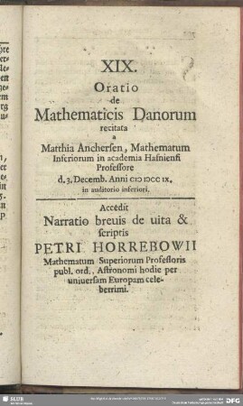 XIX. Oratio de Mathematicis Danorum recitata a Matthia Anchersen, Mathematum Inferiorum in academia Hasniensi Professore d. 3. Decemb. Anni MDCCIX, in auditorio inferiori : Accedit Narratio brevis de vita & scriptis Petri Horrebowii Mathematum Superiorum Professoris publ. ord. Astronomi hodie per universam Europam celeberrimi