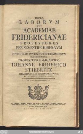 Index Laborvm Qvibvs Academiae Fridericianae Professores Per Semestre Hibernvm In Stvdiosae Ivventvtis Commodvm Occvpabvntvr Prorectore Magnifico Iohanne Friderico Stiebritz Philosophiae Et Oeconomiae P.P.O. Et Alvmnorvm Regiorvm Ephoro : P.P.d. XXVI. Septembris MDCCLXVI.