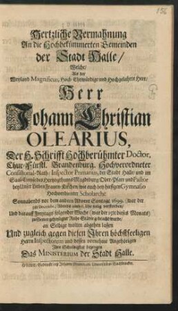 Hertzliche Vermahnung An die Hochbekümmerten Gemeinden der Stadt Halle : Welche/ Als der ... Herr Johann Christian Olearius, Der H. Schrifft Hochberühmter Doctor, Chur-Fürstl. Brandenburg. Hochverordneter Consistorial-Rath/ Inspector Primarius, der Stadt Halle/ und im Saal-Creyse des Hertzogthums Magdeburg/ Ober-Pfarr und Pastor bey Unser Lieben Frauen-Kirchen/ wie auch bey hiesigen Gymnasio Hochverdienter Scholarche Sonnabends vor dem andern Advent Sontage 1699. (war der 9te Decembr.) Abends umb 6. Uhr seelig verstorben/ Und darauff Freytags folgender Woche (war der 15te dieses Monats) zu Seiner geheyligter Ruhe-Städte gebracht wurde ; an Selbige wolten abgehen lassen Und zugleich gegen diesen Ihren höchstseeligen Herrn Inspectorem und dessen vornehme Angehörigen Ihre Schuldigkeit bezeugen