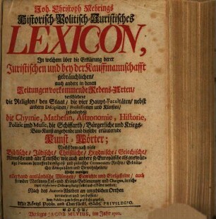 Joh. Christoph Nehrings Historisch-Politisch-Juristisches Lexicon : In welchem über die Erklärung derer Juristischen und bey der Kauffmannschafft gebräuchlichen, auch andere in denen Zeitungen vorkommende Redens-Arten, verschiedene die Religion, den Staat, die vier Haupt-Facultäten, nebst andern Disciplinen, Professionen und Künsten, insonderheit die Chymie, Mathesin, Astronomie, Historie, Politic und Music, die Schiffarth, Bürgerliche und Kriegs-Bau-Kunst angehende und dieselbe erläuternde Kunst-Wörter; Nechst dem auch viele Biblische, Jüdische, Christliche, Heydnische, Griechische, Römische und alte Teutsche, wie auch andere so Europäische als auswärtige Nationes betreffende religiöse und politische Ceremonien, Rechte, Gebräuche, Antiquitäten und Gewohnheiten, Nicht weniger allerhand ausländische Müntzen, Gewichte und Edelgesteine, auch fremder Nationen Hof- und Kriegs-Bedienungen und Chargen, in richtiger Alphabets-Ordnung dargestellet und erkläret werden