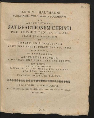 Joachimi Hartmanni Schediasma Theologico-Polemicum, Quo Argumentorum Satisfactionem Christi Pro Impoenitentia Finali Praestitam Negantium, Et Dissertionis [!] Inauguralis Sectione Partis Polemicae Secunda Refutatorum, Et Specialiter, Argumenti Secundi, A Damnatione Finaliter Infidelium, Et Tertii, Factum Physice Et Moraliter Alienum Qua Tale Imputandi, Desumti, Tentata Defensio Refellitur