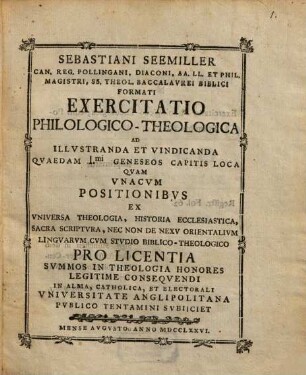Sebastiani Seemiller Can. Reg. Pollingani, Diaconi, ... Exercitatio Philologico-Theologica Ad Illvstranda Et Vindicanda Qvaedam I.mi Geneseos Capitis Loca : Qvam Vnacvm Positionibvs Ex Vniversa Theologia, Historia Ecclesiastica, Sacra Scriptvra, Nec Non De Nexv Orientalivm Lingvarvm Cvm Stvdio Biblico-Theologico ... In Alma, Catholica, Et Electorali Vniversitate Anglipolitana Pvblico Tentamini Svbiiciet Mense Avgvsto Anno MDCCLXXVI.