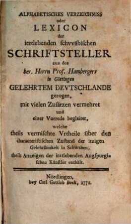 Alphabetisches Verzeichnis oder Lexicon der itztlebenden schwäbischen Schriftsteller : aus des ber. Herrn Prof. Hambergers in Göttingen Gelehrtem Deutschlande gezogen, mit vielen Zusätzen vermehret und einer Vorrede begleitet, welche theils vermischte Urtheile über den characteristischen Zustand der itzigen Gelehrsamkeit in Schwaben, theils Anzeigen der itztlebenden Augspurgischen Künstler enthält
