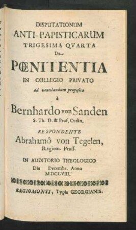 Disputationum Anti-Papisticarum Trigesima Quarta De Pœnitentia In Collegio Privato ad ventilandum proposita `a Bernhardo von Sanden S. Th. D. & Prof. Ordin. Respondente Abrahamô von Tegelen, Regiom. Pruss. In Auditorio Theologico Die [] Decembr. Anno MDCCVIII