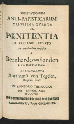 Disputationum Anti-Papisticarum Trigesima Quarta De Pœnitentia In Collegio Privato ad ventilandum proposita `a Bernhardo von Sanden S. Th. D. & Prof. Ordin. Respondente Abrahamô von Tegelen, Regiom. Pruss. In Auditorio Theologico Die [] Decembr. Anno MDCCVIII