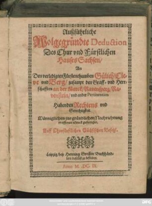 Außführliche Wolgegründte Deduction Des Chur und Fürstlichen Hauses Sachsen/ An Den verledigten Fürstenthumben Gülich/ Cleve und Berg/ zusampt den Graff- und Herrschafften an der Marck/ Ravensperg/ Ravenstein/ und ander Pertinentien Habenden Rechtens und Gerechtigkeit : Männiglichen zur gründlichen Nachrichtung in offenen Druck gefertiget. Auff Churfürstlichen Sächsischen Befehl