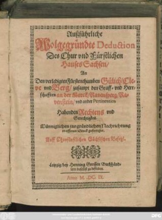 Außführliche Wolgegründte Deduction Des Chur und Fürstlichen Hauses Sachsen/ An Den verledigten Fürstenthumben Gülich/ Cleve und Berg/ zusampt den Graff- und Herrschafften an der Marck/ Ravensperg/ Ravenstein/ und ander Pertinentien Habenden Rechtens und Gerechtigkeit : Männiglichen zur gründlichen Nachrichtung in offenen Druck gefertiget. Auff Churfürstlichen Sächsischen Befehl