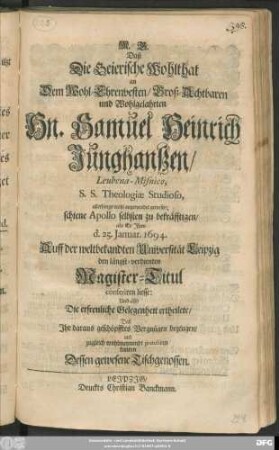 Daß Die Geierische Wohlthat an Dem Wohl-Ehrenvesten ... Hn. Samuel Heinrich Junghanßen/ Leubena-Misnico, S. S. Theologiae Studioso, allerdings wohl angewendet gewesen; schien Apollo selbsten zu bekräfftigen/ als Er Ihm d. 25. Ianuar. 1694. Auff der ... Universität Leipzig den ... Magister-Titul conferiren liesse: Und also ... gratuliren kunten Dessen gewesene Tischgenossen