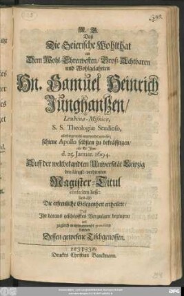 Daß Die Geierische Wohlthat an Dem Wohl-Ehrenvesten ... Hn. Samuel Heinrich Junghanßen/ Leubena-Misnico, S. S. Theologiae Studioso, allerdings wohl angewendet gewesen; schien Apollo selbsten zu bekräfftigen/ als Er Ihm d. 25. Ianuar. 1694. Auff der ... Universität Leipzig den ... Magister-Titul conferiren liesse: Und also ... gratuliren kunten Dessen gewesene Tischgenossen