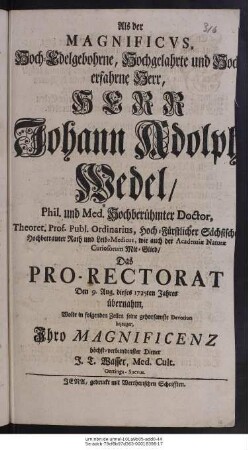 Als der Magnificvs, Hoch-Edelgebohrne, Hochgelahrte und Hocherfahrne Herr, Herr Johann Adolph Wedel, Phil. und Med. Hochberühmter Doctor, Theoret. Prof. Publ. Ordinarius, Hoch-Fürstlicher Sächsischer Hochbetrauter Rath und Leib-Medicus, wie auch der Academiæ Naturæ Curiosorum Mit-Glied, Das Pro-Rectorat Den 9. Aug. dieses 1725ten Jahres übernahm, Wolte in folgenden Zeilen seine gehorsamste Devotion bezeugen Ihro Magnificenz höchst-verbundenster Diener J. T. Wasser, Med. Cult. Oettinga-Suevus.