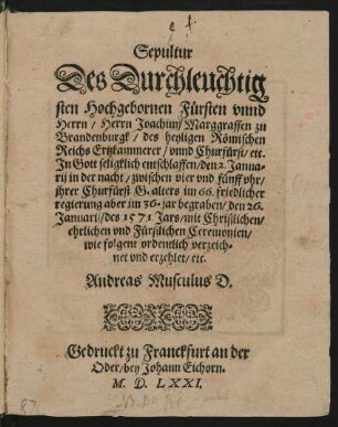 Sepultur || Des Durchleuchtig||sten Hochgebornen Fürsten ... || Joachim/ Marggraffen zu || Brandenburgk/ des heyligen Römischen || Reichs Ertzkammerer/ vnnd Churfürst/ etc.|| ... entschlaffen/ den 2. Janua=||rij in der nacht ... || begraben/ den 26.|| Januarij/ des 1571. Jars ... || wie folgent ... erzehlet/ etc.|| Andreas Musculus D.||