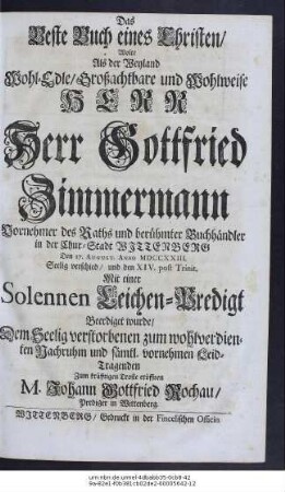 Das Beste Buch eines Christen, Wolte Als der Weyland Wohl-Edle, Großachtbare und Wohlweise Herr Herr Gottfried Zimmermann Vornehmer des Raths und berühmter Buchhändler in der Chur-Stadt Wittenberg den 17. August. Anno MDCCXXIII. Seelig verschied, und den XIV. post Trin. Mit einer Solennen Leichen-Predigt Beerdiget wurde, Dem Seelig verstorbenen zum wohlverdienten Nachruhm und sämtl. vornehmen Leid-Tragenden Zum kräfftigen Troste eröffnen M. Johann Gottfried Rochau, Prediger in Wittenberg.