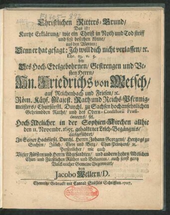 Christlichen Ritters-Grund, Das ist: Kurtze Erklärung, wie ein Christ in Noth und Tod steiff und fest bestehen könne, aus den Worten: Denn er hat gesagt: Ich wil dich nicht verlassen, [et]c. Ebr. 13. v. 5. : bey Des Hoch-Edelgebohrnen, Gestrengen und Vesten Herrn, Hn. Friedrichs von Metsch, auf Reichenbach und Friesen ... Hoch-Adelicher in der Sophien-Kirchen allhie dem 11. Novembr. 1655. gehaltener Leich-Begängnis, ausgeführet, In Seiner Hochfürstl. Durchl. Herrn Johann Georgens, Hertzogs zu Sachsen ... wie auch Vieler Fürsten ... Gegenwart