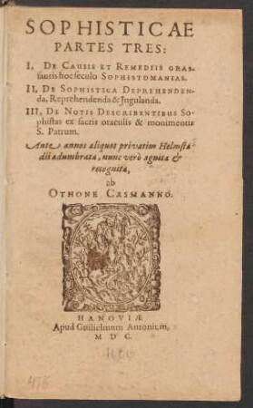 SOPHISTICAE || PARTES TRES:|| I, DE CAUSIS ET REMEDIIS GRAS-||santis hoc seculo SOPHISTOMANIAS.|| II, DE SOPHISTICA DEPREHENDEN-||da, Reprehendenda & Jugulanda.|| III, DE NOTIS DESCRIBENTIBUS So-||phistas ex sacris oraculis & monumentis || S. Petrum.|| Ante annos aliquot Privatim Helmsta-||dii adumbrata, nunc ... || recognita,|| ab || OTHONE CASMANNO.||